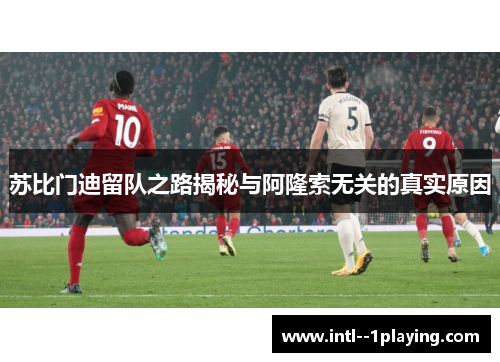 苏比门迪留队之路揭秘与阿隆索无关的真实原因