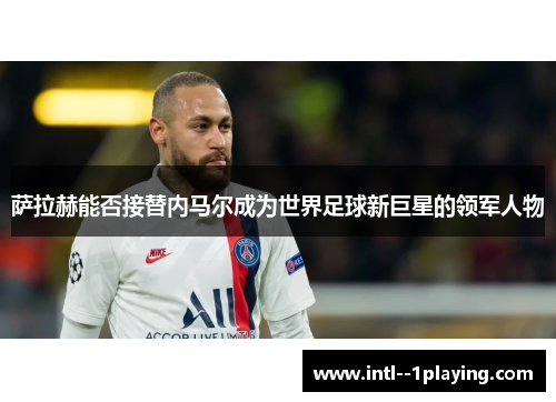 萨拉赫能否接替内马尔成为世界足球新巨星的领军人物 萨拉赫能否接替内马尔成为世界足球新巨星的领军人物