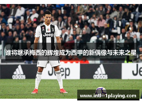 谁将继承梅西的辉煌成为西甲的新偶像与未来之星