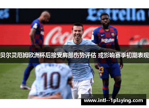 贝尔灵厄姆欧洲杯后接受肩部伤势评估 或影响赛季初期表现 贝尔灵厄姆欧洲杯后接受肩部伤势评估 或影响赛季初期表现