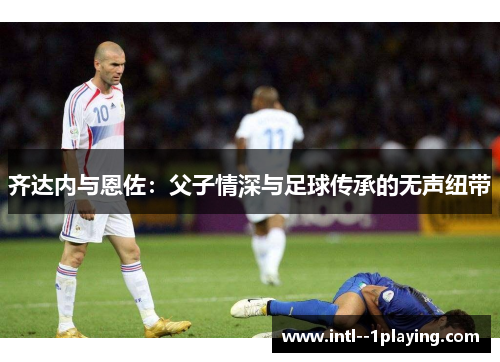 齐达内与恩佐：父子情深与足球传承的无声纽带