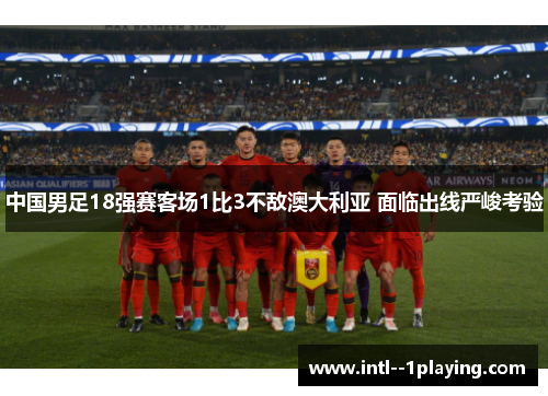 中国男足18强赛客场1比3不敌澳大利亚 面临出线严峻考验 中国男足18强赛客场1比3不敌澳大利亚 面临出线严峻考验