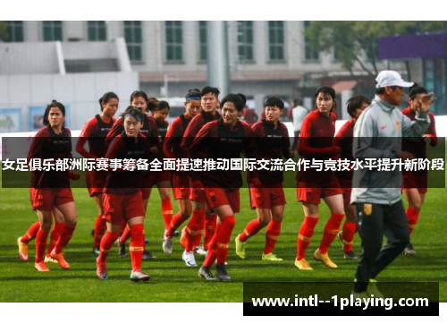 女足俱乐部洲际赛事筹备全面提速推动国际交流合作与竞技水平提升新阶段